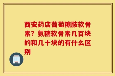 西安药店葡萄糖胺软骨素？氨糖软骨素几百块的和几十块的有什么区别