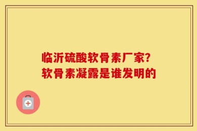 临沂硫酸软骨素厂家？软骨素凝露是谁发明的