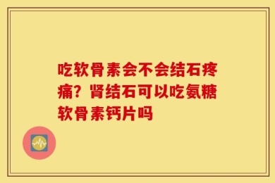 吃软骨素会不会结石疼痛？肾结石可以吃氨糖软骨素钙片吗