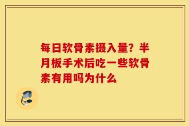 每日软骨素摄入量？半月板手术后吃一些软骨素有用吗为什么