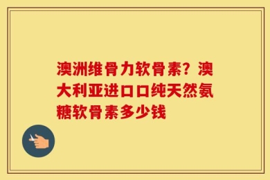 澳洲维骨力软骨素？澳大利亚进口口纯天然氨糖软骨素多少钱