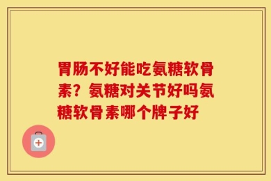 胃肠不好能吃氨糖软骨素？氨糖对关节好吗氨糖软骨素哪个牌子好