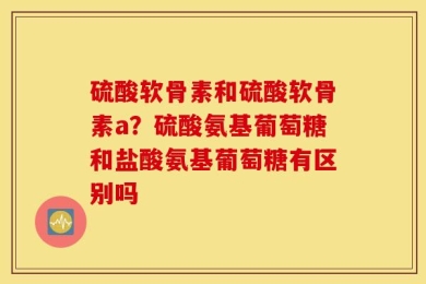 硫酸软骨素和硫酸软骨素a？硫酸氨基葡萄糖和盐酸氨基葡萄糖有区别吗