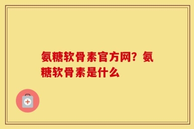 氨糖软骨素官方网？氨糖软骨素是什么