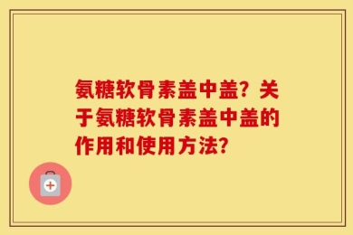 氨糖软骨素盖中盖？关于氨糖软骨素盖中盖的作用和使用方法？
