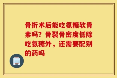 骨折术后能吃氨糖软骨素吗？骨裂骨密度低除吃氨糖外，还需要配别的药吗