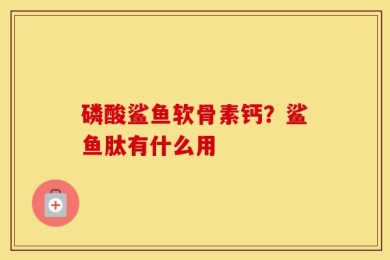 磷酸鲨鱼软骨素钙？鲨鱼肽有什么用