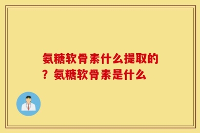 氨糖软骨素什么提取的？氨糖软骨素是什么