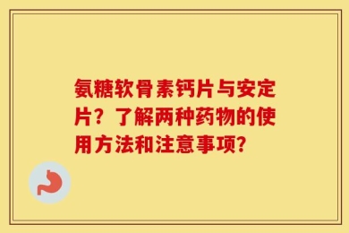 氨糖软骨素钙片与安定片？了解两种药物的使用方法和注意事项？