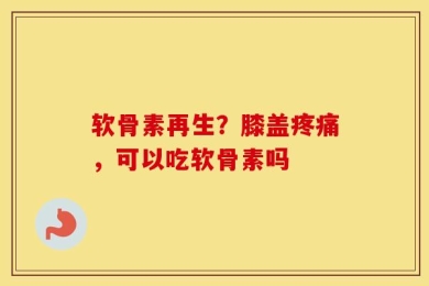 软骨素再生？膝盖疼痛，可以吃软骨素吗