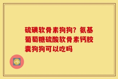 硫磺软骨素狗狗？氨基葡萄糖硫酸软骨素钙胶囊狗狗可以吃吗
