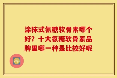 涂抹式氨糖软骨素哪个好？十大氨糖软骨素品牌里哪一种是比较好呢