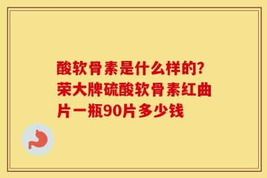 酸软骨素是什么样的？荣大牌硫酸软骨素红曲片一瓶90片多少钱