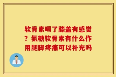 软骨素喝了膝盖有感觉？氨糖软骨素有什么作用腿脚疼痛可以补充吗