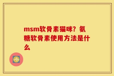 msm软骨素猫咪？氨糖软骨素使用方法是什么