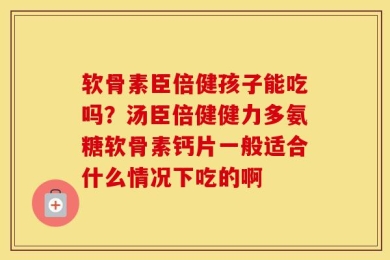 软骨素臣倍健孩子能吃吗？汤臣倍健健力多氨糖软骨素钙片一般适合什么情况下吃的啊