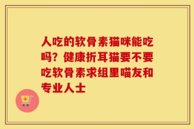 人吃的软骨素猫咪能吃吗？健康折耳猫要不要吃软骨素求组里喵友和专业人士