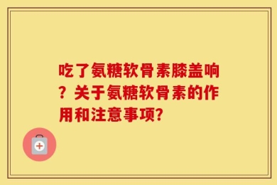 吃了氨糖软骨素膝盖响？关于氨糖软骨素的作用和注意事项？