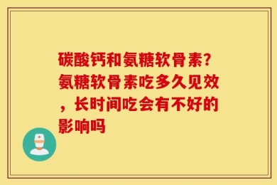 碳酸钙和氨糖软骨素？氨糖软骨素吃多久见效，长时间吃会有不好的影响吗