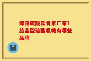 绵阳硫酸软骨素厂家？结晶型硫酸氨糖有哪些品牌