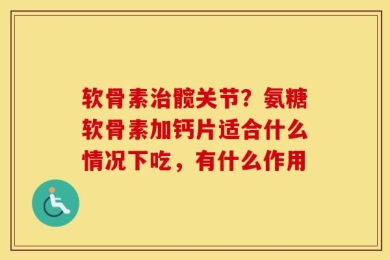 软骨素治髋关节？氨糖软骨素加钙片适合什么情况下吃，有什么作用