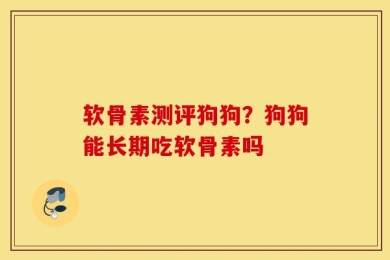软骨素测评狗狗？狗狗能长期吃软骨素吗