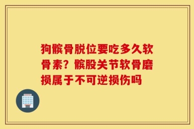 狗髌骨脱位要吃多久软骨素？髌股关节软骨磨损属于不可逆损伤吗
