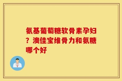 氨基葡萄糖软骨素孕妇？澳佳宝维骨力和氨糖哪个好