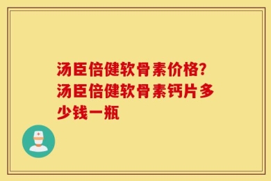 汤臣倍健软骨素价格？汤臣倍健软骨素钙片多少钱一瓶