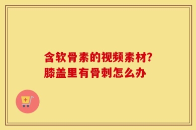 含软骨素的视频素材？膝盖里有骨刺怎么办