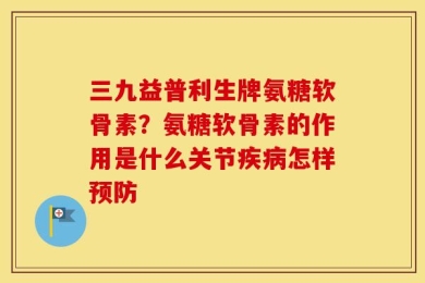 三九益普利生牌氨糖软骨素？氨糖软骨素的作用是什么关节疾病怎样预防
