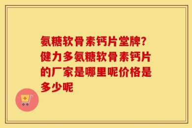 氨糖软骨素钙片堂牌？健力多氨糖软骨素钙片的厂家是哪里呢价格是多少呢