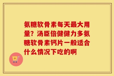 氨糖软骨素每天最大用量？汤臣倍健健力多氨糖软骨素钙片一般适合什么情况下吃的啊