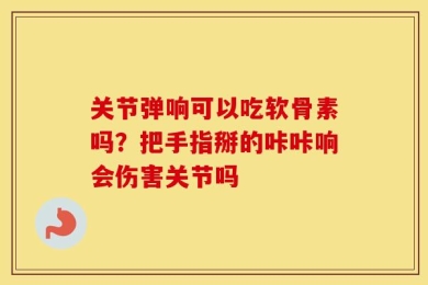 关节弹响可以吃软骨素吗？把手指掰的咔咔响会伤害关节吗