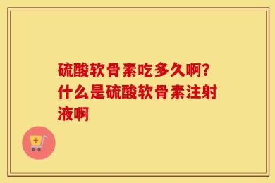 硫酸软骨素吃多久啊？什么是硫酸软骨素注射液啊