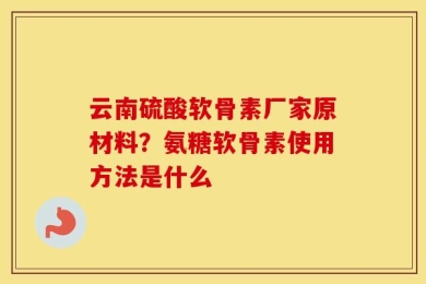 云南硫酸软骨素厂家原材料？氨糖软骨素使用方法是什么
