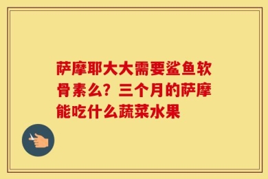 萨摩耶大大需要鲨鱼软骨素么？三个月的萨摩能吃什么蔬菜水果