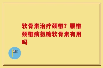 软骨素治疗颈椎？腰椎颈椎病氨糖软骨素有用吗