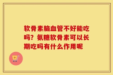 软骨素脑血管不好能吃吗？氨糖软骨素可以长期吃吗有什么作用呢