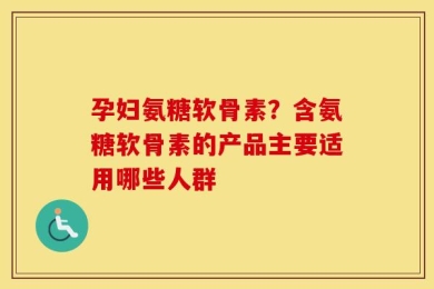 孕妇氨糖软骨素？含氨糖软骨素的产品主要适用哪些人群