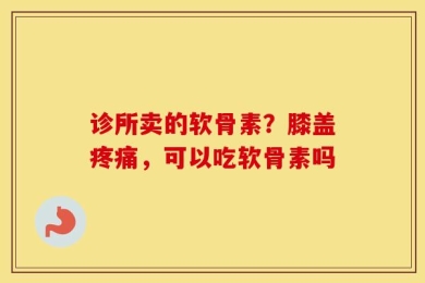 诊所卖的软骨素？膝盖疼痛，可以吃软骨素吗