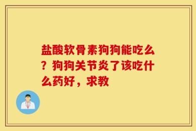 盐酸软骨素狗狗能吃么？狗狗关节炎了该吃什么药好，求教