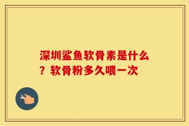 深圳鲨鱼软骨素是什么？软骨粉多久喂一次