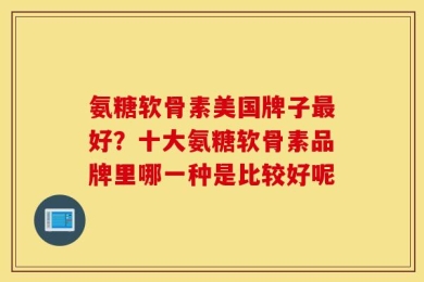 氨糖软骨素美国牌子最好？十大氨糖软骨素品牌里哪一种是比较好呢