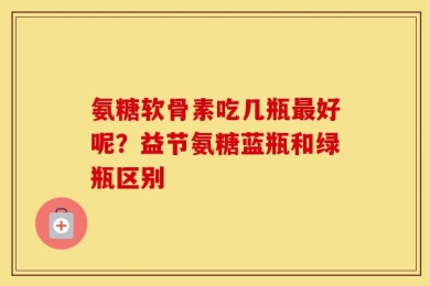 氨糖软骨素吃几瓶最好呢？益节氨糖蓝瓶和绿瓶区别