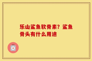 乐山鲨鱼软骨素？鲨鱼骨头有什么用途