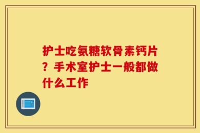 护士吃氨糖软骨素钙片？手术室护士一般都做什么工作