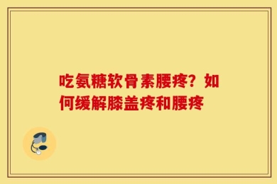 吃氨糖软骨素腰疼？如何缓解膝盖疼和腰疼