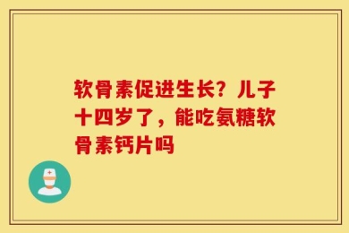 软骨素促进生长？儿子十四岁了，能吃氨糖软骨素钙片吗