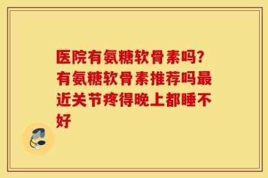 医院有氨糖软骨素吗？有氨糖软骨素推荐吗最近关节疼得晚上都睡不好